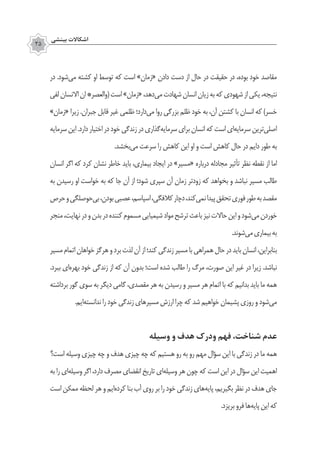 ‫بينشي‬ ‫اشكاالت‬
35
‫در‬ .‫‌شود‬‫ی‬‫م‬ ‫کشته‬ ‫او‬ ‫توسط‬ ‫که‬ ‫است‬ »‫«زمان‬ ‫دادن‬ ‫دست‬ ‫از‬ ‫حال‬ ‫در‬ ‫حقیقت‬ ‫در‬ ،‫بوده‬ ‫خود‬ ‫مقاصد‬
‫لفی‬‫االنسان‬‫ان‬*‫(والعصر‬‫است‬»‫«زمان‬،‫‌دهد‬‫ی‬‫م‬‫شهادت‬‫انسان‬‫زیان‬‫به‬‫که‬‫شهودی‬‫از‬‫یکی‬،‫نتیجه‬
»‫«زمان‬ ‫زیرا‬ .‫جبران‬ ‫قابل‬ ‫غیر‬ ‫ظلمی‬ ‫‌دارد؛‬‫ی‬‫م‬ ‫روا‬ ‫بزرگی‬ ‫ظلم‬ ‫خود‬ ‫به‬ ،‫آن‬ ‫کشتن‬ ‫با‬ ‫انسان‬ ‫که‬ )‫خسر‬
‫سرمایه‬‫این‬.‫دارد‬‫اختیار‬‫در‬‫خود‬‫زندگی‬‫در‬‫‌گذاری‬‫ه‬‫سرمای‬‫برای‬‫انسان‬‫که‬‫است‬‫‌ای‬‫ه‬‫سرمای‬‫‌ترین‬‫ی‬‫اصل‬
.‫‌بخشد‬‫ی‬‫م‬ ‫سرعت‬ ‫را‬ ‫کاهش‬ ‫این‬ ‫او‬ ‫و‬ ‫است‬ ‫کاهش‬ ‫حال‬ ‫در‬ ‫دایم‬ ‫طور‬ ‫به‬
‫انسان‬ ‫اگر‬ ‫که‬ ‫کرد‬ ‫نشان‬ ‫خاطر‬ ‫باید‬ ،‫بیماری‬ ‫ایجاد‬ ‫در‬ »‫«مسیر‬ ‫درباره‬ ‫مجادله‬ ‫تأثیر‬ ‫نظر‬ ‌‫ه‬‫نقط‬ ‫از‬ ‫اما‬
‫به‬ ‫رسیدن‬ ‫او‬ ‫خواست‬ ‫به‬ ‫که‬ ‫جا‬ ‫آن‬ ‫از‬ ‫شود؛‬ ‫سپری‬ ‫آن‬ ‫زمان‬ ‫زودتر‬ ‫که‬ ‫بخواهد‬ ‫و‬ ‫نباشد‬ ‫مسیر‬ ‫طالب‬
‫حرص‬‫و‬‫‌حوصلگی‬‫ی‬‫ب‬،‫بودن‬‫عصبی‬،‫اسپاسم‬،‫کالفگی‬‫دچار‬،‫‌کند‬‫ی‬‫نم‬‫پیدا‬‫تحقق‬‫فوری‬‫طور‬‫به‬‫مقصد‬
‫منجر‬،‫نهایت‬‫در‬‫و‬‫بدن‬‫در‬‫کننده‬‫مسموم‬‫شیمیایی‬‫مواد‬‫ترشح‬‫باعث‬‫نیز‬‫حاالت‬‫این‬‫و‬‫‌شود‬‫ی‬‫م‬‫خوردن‬
.‫‌شوند‬‫ی‬‫م‬‫بیماری‬‫به‬
‫مسیر‬‫اتمام‬‫خواهان‬‫هرگز‬‫و‬‫برد‬‫لذت‬‫آن‬‫از‬‫کند؛‬‫زندگی‬‫مسیر‬‫با‬‫همراهی‬‫حال‬‫در‬‫باید‬‫انسان‬،‫بنابراین‬
.‫ببرد‬ ‫‌ای‬‫ه‬‫بهر‬ ‫خود‬ ‫زندگی‬ ‫از‬ ‫که‬ ‫آن‬ ‫بدون‬ ‫است؛‬ ‫شده‬ ‫طالب‬ ‫را‬ ‫مرگ‬ ،‫صورت‬ ‫این‬ ‫غیر‬ ‫در‬ ‫زیرا‬ .‫نباشد‬
‫برداشته‬ ‫گور‬ ‫سوی‬ ‫به‬ ‫دیگر‬ ‫گامی‬ ،‫مقصدی‬ ‫هر‬ ‫به‬ ‫رسیدن‬ ‫و‬ ‫مسیر‬ ‫هر‬ ‫اتمام‬ ‫با‬ ‫که‬ ‫بدانیم‬ ‫باید‬ ‫ما‬ ‫همه‬
.‫‌ایم‬‫ه‬‫ندانست‬‫را‬‫خود‬‫زندگی‬‫مسیرهای‬‫ارزش‬‫چرا‬‫که‬‫شد‬‫خواهیم‬‫پشیمان‬‫روزی‬‫و‬‫‌شود‬‫ی‬‫م‬
‫وسیله‬ ‫و‬ ‫هدف‬ ‫ودرک‬ ‫فهم‬ ،‫شناخت‬ ‫عدم‬
‫است؟‬ ‫وسیله‬ ‫چیزی‬ ‫چه‬ ‫و‬ ‫هدف‬ ‫چیزی‬ ‫چه‬ ‫که‬ ‫هستیم‬ ‫رو‬ ‫به‬ ‫رو‬ ‫مهم‬ ‫سؤال‬ ‫این‬ ‫با‬ ‫زندگی‬ ‫در‬ ‫ما‬ ‫همه‬
‫به‬ ‫را‬ ‫‌ای‬‫ه‬‫وسیل‬ ‫اگر‬ ،‫دارد‬ ‫مصرف‬ ‫انقضای‬ ‫تاریخ‬ ‫‌ای‬‫ه‬‫وسیل‬ ‫هر‬ ‫چون‬ ‫که‬ ‫است‬ ‫این‬ ‫در‬ ‫سؤال‬ ‫این‬ ‫اهمیت‬
‫است‬ ‫ممکن‬ ‫لحظه‬ ‫هر‬‫و‬‫‌ایم‬‫ه‬‫کرد‬‫بنا‬‫آب‬‫روی‬‫بر‬‫را‬‫خود‬‫زندگی‬‫‌های‬‫ه‬‫پای‬،‫بگیریم‬‫نظر‬‫در‬‫هدف‬‫جای‬
.‫بریزد‬‫فرو‬‫‌ها‬‫ه‬‫پای‬‫این‬‫که‬
 