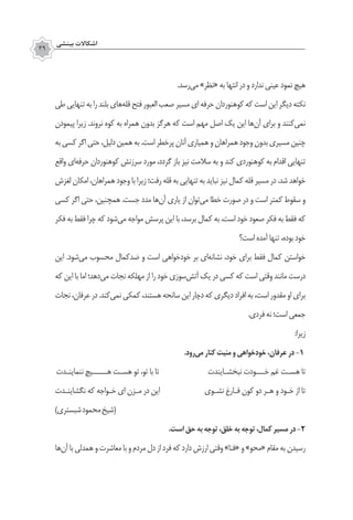 ‫بينشي‬ ‫اشكاالت‬
39
.‫‌رسد‬‫ی‬‫م‬ »‫«نظر‬ ‫به‬ ‫انتها‬ ‫در‬ ‫و‬ ‫ندارد‬ ‫عینی‬ ‫نمود‬ ‫هیچ‬
‫طی‬‫تنهایی‬‫به‬‫را‬‫بلند‬‫‌های‬‫ه‬‫قل‬‫فتح‬‫العبور‬‫صعب‬‫مسیر‬‫ای‬‫حرفه‬‫کوهنوردان‬‫که‬‫است‬‫این‬‫دیگر‬‫نکته‬
‫پیمودن‬ ‫زیرا‬ .‫نروند‬ ‫کوه‬ ‫به‬ ‫همراه‬ ‫بدون‬ ‫هرگز‬ ‫که‬ ‫است‬ ‫مهم‬ ‫اصل‬ ‫یک‬ ‫این‬ ‫‌ها‬‫ن‬‫آ‬ ‫برای‬ ‫و‬ ‫‌کنند‬‫ی‬‫نم‬
‫به‬‫کسی‬‫اگر‬‫حتی‬،‫دلیل‬‫همین‬‫به‬.‫است‬‫‌خطر‬‫ر‬‫پ‬‫آنان‬‫همیاری‬‫و‬‫همراهان‬‫وجود‬‫بدون‬‫مسیری‬‫چنین‬
‫واقع‬ ‫‌ای‬‫ه‬‫حرف‬ ‫کوهنوردان‬ ‫سرزنش‬ ‫مورد‬ ،‫گردد‬ ‫باز‬ ‫نیز‬ ‫سالمت‬ ‫به‬ ‫و‬ ‫کند‬ ‫کوهنوردی‬ ‫به‬ ‫اقدام‬ ‫تنهایی‬
‫لغزش‬ ‫امکان‬ ،‫همراهان‬ ‫وجود‬ ‫با‬ ‫زیرا‬ ‫رفت؛‬ ‫قله‬ ‫به‬ ‫تنهایی‬ ‫به‬ ‫نباید‬ ‫نیز‬ ‫کمال‬ ‫قله‬ ‫مسیر‬ ‫در‬ .‫شد‬ ‫خواهد‬
‫کسی‬ ‫اگر‬ ‫حتی‬ ،‫همچنین‬ .‫جست‬ ‫مدد‬ ‫‌ها‬‫ن‬‫آ‬ ‫یاری‬ ‫از‬ ‫‌توان‬‫ی‬‫م‬ ‫خطا‬ ‫صورت‬ ‫در‬ ‫و‬ ‫است‬ ‫کمتر‬ ‫سقوط‬ ‫و‬
‫فکر‬ ‫به‬ ‫فقط‬ ‫چرا‬ ‫که‬ ‫‌شود‬‫ی‬‫م‬ ‫مواجه‬ ‫پرسش‬ ‫این‬ ‫با‬ ،‫برسد‬ ‫کمال‬ ‫به‬ ،‫است‬ ‫خود‬ ‫صعود‬ ‫فکر‬ ‫به‬ ‫فقط‬ ‫که‬
‫است؟‬ ‫آمده‬ ‫تنها‬ ،‫بوده‬ ‫خود‬
‫این‬ .‫‌شود‬‫ی‬‫م‬ ‫محسوب‬ ‫ضدکمال‬ ‫و‬ ‫است‬ ‫خودخواهی‬ ‫بر‬ ‫‌ای‬‫ه‬‫نشان‬ ،‫خود‬ ‫برای‬ ‫فقط‬ ‫کمال‬ ‫خواستن‬
‫که‬ ‫این‬ ‫با‬ ‫اما‬ ‫‌دهد؛‬‫ی‬‫م‬ ‫نجات‬ ‫مهلکه‬ ‫از‬ ‫را‬ ‫خود‬ ‫‌سوزی‬‫ش‬‫آت‬ ‫یک‬ ‫در‬ ‫کسی‬ ‫که‬ ‫است‬ ‫وقتی‬ ‫مانند‬ ‫درست‬
‫نجات‬،‫عرفان‬‫در‬.‫‌کند‬‫ی‬‫نم‬‫کمکی‬،‫هستند‬‫سانحه‬‫این‬‫دچار‬‫که‬‫دیگری‬‫افراد‬‫به‬،‫است‬‫مقدور‬‫او‬‫برای‬
.‫فردی‬‫نه‬‫است؛‬‫جمعی‬
:‫زیرا‬
.‫‌رود‬‫ی‬‫م‬ ‫کنار‬ ‫منیت‬ ‫و‬ ‫خودخواهی‬ ،‫عرفان‬ ‫در‬ ‌-1
‫ننماینـدت‬ ‫هـــــیچ‬ ‫هسـت‬ ‫تو‬ ،‫تو‬ ‫با‬ ‫تا‬ ‫نبخشـایندت‬ ‫خـــودت‬ ‫غم‬ ‫هسـت‬ ‫تا‬
‫نگشاینـدت‬ ‫که‬ ‫خـواجه‬ ‫ای‬ ‫مـزن‬ ‫در‬ ‫این‬ ‫نشـوی‬ ‫فـارغ‬ ‫کون‬ ‫دو‬ ‫هـر‬ ‫و‬ ‫خـود‬ ‫از‬ ‫تا‬
)‫شبستري‬‫محمود‬‫(شيخ‬
.‫است‬ ‫حق‬ ‫به‬ ‫توجه‬ ،‫خلق‬ ‫به‬ ‫توجه‬ ،‫کمال‬ ‫مسیر‬ ‫در‬ ‌-2
‫‌ها‬‫ن‬‫آ‬‫با‬‫همدلی‬‫و‬‫معاشرت‬‫با‬‫و‬‫مردم‬‫دل‬‫از‬‫فرد‬‫که‬‫دارد‬‫ارزش‬‫وقتی‬»‫«فنا‬‫و‬»‫«محو‬‫مقام‬‫به‬‫رسیدن‬
 