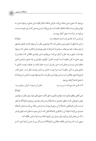 ‫بينشي‬ ‫اشكاالت‬
47
‫نه‬ ،‫انسان‬ ‫وجود‬ ‫در‬ ‫عشق‬ ‫این‬ ‫قابلیت‬ ‫انگیز‬ ‫شگفت‬ ‫طراحی‬ .‫‌کند‬‫ی‬‫م‬ ‫ایجاد‬ ‫زمینی‬ ‫عشق‬ ‫که‬ ‫‌شود‬‫ی‬‫م‬
‫دست‬‫به‬‫تجربه‬‫این‬‫در‬‫که‬‫وحدتی‬‫درس‬‫از‬‫‌تواند‬‫ی‬‫م‬‫او‬.‫است‬‫خلقت‬‫شاهکار‬‫بلکه‬‫نیست؛‬‫‌دلیل‬‫ی‬‫ب‬‫تنها‬
.‫برد‬ ‫بهره‬ ‫کمال‬ ‫سوی‬ ‫به‬ ‫حرکت‬ ‫در‬ ،‫‌آورد‬‫ی‬‫م‬
)‫(موالنا‬ ‫شـد‬ ‫نخـواهد‬ ‫امـاره‬ ،‫شد‬ ‫عاشـق‬ ‫کـه‬ ‫نفـس‬ ‫آن‬
‫معشوق‬،‫عاشق‬‫و‬‫ندارد‬‫وجود‬‫آن‬‫در‬‫عقل‬‫‌جویی‬‫د‬‫سو‬‫که‬‫است‬‫عشقی‬‫زمینی‬‫عشق‬‫از‬‫منظور‬‫جا‬‫این‬‫در‬
‫وجود‬ ‫در‬ ‫که‬ ‫عشقی‬ ‫قابلیت‬ ‫از‬ ‫‌مندی‬‫ه‬‫بهر‬ ‫جای‬ ‫به‬ ‫‌ها‬‫ن‬‫انسا‬ ‫از‬ ‫بسیاری‬ .‫‌طلبد‬‫ی‬‫نم‬ ‫خود‬ ‫منفعت‬ ‫برای‬ ‫را‬
‫از‬ ‫خواستن‬ ‫با‬ ‫که‬ ‫عقالنی‬ ‫خواستن‬ ‫این‬ ‫به‬ ‫‌توانیم‬‫ی‬‫م‬ .‫‌کنند‬‫ی‬‫م‬ ‫دنبال‬ ‫را‬ ‫عقل‬ ‫پله‬ ‫بر‬ ‫عشق‬ ،‫دارند‬ ‫خود‬
‫تأمین‬ ‫متضمن‬ ،‫عشق‬ ‫پله‬ ‫بر‬ ‫خواستن‬ .‫بگوییم‬ "‫داشتن‬ ‫است،"دوست‬ ‫متفاوت‬ ‫کلی‬ ‫به‬ ‫عشق‬ ‫روی‬
‫با‬ ‫داشتن‬ ‫دوست‬ ،‫حقیقت‬ ‫در‬ .‫اندازد‬ ‫خطر‬ ‫به‬ ‫نیز‬ ‫را‬ ‫او‬ ‫جان‬ ‫حتی‬ ‫است‬ ‫ممکن‬ ‫و‬ ‫نیست‬ ‫انسان‬ ‫منافع‬
‫اغلب‬ ‫عشق‬ .‫است‬ ‫عقل‬ ‫توصیه‬ ‫اساس‬ ‫بر‬ ‫داشتن‬ ‫دوست‬ ‫زیرا‬ ‫است؛‬ ‫متفاوت‬ ‫کلی‬ ‫به‬ ‫بودن‬ ‫عاشق‬
‫اما‬‫‌دهد؛‬‫ی‬‫م‬‫را‬‫داشتن‬‫دوست‬‫پیشنهاد‬‫که‬‫است‬‫عقل‬‫این‬،‫موارد‬‫این‬‫در‬.‫است‬‫عقالنی‬‫عشق‬‫‌ها‬‫ن‬‫انسا‬
.‫‌شود‬‫ی‬‫م‬‫گرفته‬‫اشتباه‬‫عشق‬‫با‬
‫بـرد‬ ‫سـودی‬ ‫کـزآن‬ ‫جـویـد‬ ‫آن‬ ‫عقـل‬ 	‫خــرد‬‫ِـی‬‫ن‬‫باشــد‬‫عشــق‬‫ابــالـی‬‫ال‬
)‫(موالنا‬
،‫مواردی‬‫در‬،‫مثال‬‫برای‬.‫شود‬‫تلقی‬‫عشق‬‫کاذب‬‫طور‬‫به‬‫دیگری‬‫عوامل‬‫است‬‫ممکن‬‫مواقع‬‫گاهی‬‫حتی‬
‫دلیل‬‫به‬‫ناخودآگاه‬‫و‬‫‌شود‬‫ی‬‫م‬‫دور‬‫خود‬‫مادر‬‫و‬‫پدر‬‫از‬‫دانشگاه‬‫در‬‫تحصیل‬‫منظور‬‫به‬‫که‬‫نوجوانی‬‫یا‬‫جوان‬
‫‌گاه‬‫ه‬‫تکی‬‫دنبال‬‫به‬،‫‌کند‬‫ی‬‫م‬‫خالء‬‫احساس‬،‫است‬‫بوده‬‫برخوردار‬‫آن‬‫از‬ ً‫ال‬‫قب‬‫که‬‫‌گاهی‬‫ه‬‫تکی‬‫دادن‬‫دست‬‫از‬
‫فردی‬‫اولین‬‫است‬‫ممکن‬‫صورت‬‫این‬‫در‬.‫کند‬‫قبلی‬‫‌گاه‬‫ه‬‫تکی‬‫جایگزین‬‫را‬‫آن‬‫بتواند‬‫تا‬‫‌گردد‬‫ی‬‫م‬‫جدیدی‬
.‫کند‬ ‫عالقه‬ ‫احساس‬ ‫او‬ ‫به‬ ‫و‬ ‫انتخاب‬ ‫کمبود‬ ‫این‬ ‫جبران‬ ‫برای‬ ‫‌گیرد‬‫ی‬‫م‬ ‫قرار‬ ‫راهش‬ ‫سر‬ ‫که‬ ‫را‬
‫و‬ ‫کند‬ ‫تغییر‬ ‫شرایط‬ ‫مدتی‬ ‫از‬ ‫پس‬ ‫اگر‬ ‫و‬ ‫است‬ ‫ناخودآگاه‬ ‫و‬ ‫عقالنی‬ ،‫عالقه‬ ‫این‬ ‫ریشه‬ ‫که‬ ‫است‬ ‫بدیهی‬
 