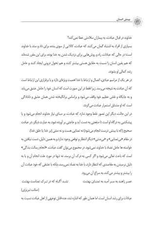 ‫انسان‬ ‫بينش‬
52
‫‌کند؟‬‫ی‬‫نم‬‫عطا‬‫سالمتی‬‫بیماران‬‫به‬،‫عبادت‬‫قبال‬‫در‬‫خداوند‬
‫خداوند‬ ‫با‬ ‫ستد‬ ‫و‬ ‫داد‬ ‫براي‬ ،‫بنده‬ ‫سوي‬ ‫از‬ ‫كااليي‬ ،‫عبادت‬ ‫كه‬ ‫‌كنند‬‫ي‬‫م‬ ‫گمان‬ ‫اشتباه‬ ‫به‬ ‫افراد‬ ‫از‬ ‫بسياري‬
‫‌اند‬‫ه‬‫شد‬ ‫مقرر‬ ‫اين‬ ‫براي‬ ،‫بوده‬ ‫خدا‬ ‫به‬ ‫شدن‬ ‫نزديك‬ ‫براي‬ ‫‌هايي‬‫ش‬‫رو‬ ‫و‬ ‌‫ه‬‫را‬ ،‫عبادات‬ ‫كه‬ ‫حالي‬ ‫در‬ ‫است؛‬
‫عامل‬ ‫و‬ ‫کنند‬ ‫ايجاد‬ ‫دروني‬ ‫تحول‬ ‫هم‬ ‫و‬ ‫‌كنند‬‫بيشتر‬ ‫هستي‬ ‫حقايق‬ ‫به‬ ‫نسبت‬ ‫را‬ ‫انسان‬ ‫يقين‬ ‫هم‬ ‫كه‬
.‫بشوند‬‫‌او‬‫كمالي‬‫رشد‬
‫است‬‫ارتباط‬‫اين‬‫برقراري‬‫با‬‫و‬‫دارد‬‫‌‌اي‬‫ويژه‬‫اهميت‬‫خدا‬‫با‬‫ارتباط‬‫و‬‫اتصال‬،‫عبادي‬‫مراسم‬‫از‬‫يك‬‫هر‬‫در‬
‫‌يابد‬‫ي‬‫م‬‫عشق‬‫حامل‬‫را‬‫خود‬‫انسان‬‫كه‬‫است‬‫صورت‬‫اين‬‫در‬‫فقط‬‫زیرا‬.‫‌رسد‬‫ي‬‫م‬‫نتيجه‬‫به‬‫عبادت‬‫آن‬‫كه‬
‫دلدادگي‬ ‫و‬ ‫عشق‬ ‫همان‬ ‫شدن‬ ‫برانگيخته‬ ‫براساس‬ ‫و‬ ‫‌شود‬‫ي‬‫م‬ ‫واقف‬ ‫خود‬ ‫عظيم‬ ‫نقش‬ ‫و‬ ‫جايگاه‬ ‫به‬ ‫و‬
.‫‌گردد‬‫ی‬‫م‬‫عبادت‬‫استمرار‬‫مشتاق‬‫او‬‫كه‬ ‫است‬
‫يا‬ ‫و‬ ‫‌شود‬‫ی‬‫م‬ ‫انجام‬ ‫خداوند‬ ‫نياز‬ ‫مبناي‬ ‫بر‬ ،‫عبادت‬ ‫كه‬ ‫ندارد‬ ‫وجود‬ ‫غلط‬ ‫تصور‬ ‫اين‬ ‫ديگر‬ ،‫حالت‬ ‫اين‬ ‫در‬
‫عبادت‬‫در‬،‫ديگر‬‫عبارت‬‫به‬.‫شود‬‫آورده‬‫بر‬‫حاجتي‬‫و‬‫آيد‬‫دست‬‫به‬‫منفعتي‬‫تا‬‫است‬‫او‬‫درگاه‬‫به‬‫پيشكشی‬
.)‫خدا‬ ‫خلق‬ ‫يا‬ ‫خدا‬ ‫(بر‬ ‫منتي‬ ‫نه‬ ‫و‬ ‫هست‬ ‫تمنايي‬ ‫نه‬ )‫‌شود‬‫ي‬‫م‬ ‫انجام‬ ‫درست‬ ‫بينش‬ ‫با‬ ‫(كه‬ ‫صحيح‬
‫به‬‫نيافتن‬‫دست‬،‫دليل‬‫همين‬‫به‬‫و‬‫ندارد‬‫وجود‬‫توقعي‬‫و‬‫انتظار‬‫ديگر‬»‫‌منتي‬‫ي‬‫«ب‬‫و‬»‫‌تمنايي‬‫ي‬‫«ب‬‫مقام‬‫در‬
»‫بندگي‬‫رسالت‬‫«انجام‬،‫عبادت‬‫گفت‬‫‌توان‬‫ي‬‫م‬ ‌‫ع‬‫مجمو‬‫در‬.‫‌شود‬‫ي‬‫نم‬‫خداوند‬‫با‬‫تضاد‬‫عامل‬‫‌ها‬‫خواسته‬
‫به‬ ‫يا‬ ‫و‬ ‫آن‬ ‫انجام‬ ‫علت‬ ‫مورد‬ ‫در‬ ‫تنها‬ ‫نه‬ ،‫برسد‬ ‫آن‬ ‫درك‬ ‫به‬ ‫كسي‬ ‫اگر‬ ‫و‬ ‫‌شود‬‫ي‬‫م‬ ‫تعالي‬ ‫باعث‬ ‫كه‬ ‫است‬
‫آن‬‫عبادت‬‫خود‬‫كه‬‫عشقي‬‫با‬‫بلكه‬،‫‌رسد‬‫ي‬‫نم‬‫تضاد‬‫به‬‫خدا‬‫با‬،‫دارد‬‫انتظار‬‫كه‬‫مقاصدي‬‫به‬‫نرسيدن‬‫دليل‬
.‫‌رود‬‫ي‬‫م‬ ‫آن‬ ‫سراغ‬ ‫به‬ ،‫‌كند‬‫ي‬‫م‬ ‫بيشتر‬ ‫و‬ ‫بيشتر‬ ‫را‬
‫بهشت‬ ‫تمناست‬ ‫تـرک‬ ‫در‬ ‫که‬ ‫آگـاه‬ ‫نشـد‬ ‫بهشت‬ ‫تمنـای‬ ‫به‬ ‫آمـد‬ ‫سـر‬ ‫به‬ ‫زاهـد‬ ‫عمـر‬
)‫تبریزی‬‫(صائب‬
‫به‬‫نسبت‬‫عبادت‬‫اهل‬‫از‬‫توجهی‬‫قابل‬‫عده‬،‫شد‬‫اشاره‬‫که‬‫طور‬‫همان‬‫اما‬.‫است‬‫انسان‬‫رشد‬‫برای‬‫عبادات‬
 