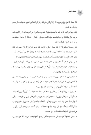 ‫انسان‬ ‫بينش‬
58
‫‌هم‬‫ه‬‫ب‬ ‫دچار‬ ،‫محبت‬ ‫كمبود‬ ‫احساس‬ ‫اثر‬ ‫در‬ ‫و‬ ‫‌كند‬‫ي‬‫م‬ ‫دگرگون‬ ‫را‬ ‫او‬ ‫‌مهري‬‫ي‬‫ب‬ ‫نوع‬ ‫هر‬ ‫كه‬ ‫است‬ ‫نياز‬
.‫‌شود‬‫ي‬‫م‬‫ريختگي‬
‫‌هاي‬‫ش‬‫واكن‬‫و‬‫تمايل‬‫سه‬‫اين‬‫بين‬،)‫‌شناسی‬‫ن‬‫روا‬‫نظر‬‫(از‬‫سالم‬‫شخصيت‬‫يك‬‫در‬‫كه‬‫است‬‫اين‬‫مهم‬‌‫ه‬‫نكت‬
،‫‌ها‬‫ش‬‫بين‬‫اصالح‬،‌‫ن‬‫آ‬‫دنبال‬‫به‬‫و‬‫كيهاني‬‫‌فازي‬‫م‬‫ه‬،‫آگاهي‬‫و‬‫معرفت‬.‫است‬‫برقرار‬‫تعادل‬‫‌ها‬‫ن‬‫آ‬‫به‬‫مربوط‬
.‫‌كند‬‫ي‬‫م‬‫كمك‬‫تعادل‬‫اين‬‫ايجاد‬‫به‬
‫بنیاد‬‫به‬‫مربوط‬‫‌هاي‬‫ي‬‫ويژگ‬‫اين‬‫مورد‬‫در‬‫تنها‬‫نه‬،‫خود‬‫با‬‫صلح‬‫يا‬‫تضاد‬‫در‬‫فرد‬‫‌هاي‬‫ش‬‫بين‬‫و‬‫معيارها‬‫نقش‬
‫و‬‫غلط‬‫معيارهاي‬،‫ناآگاهي‬‫نيز‬‫خود‬‫با‬‫تضاد‬‫ديگر‬‫انواع‬‫در‬‫كه‬ ‫‌دهد‬‫ي‬‫م‬‫نشان‬‫تجربه‬‫بلكه‬،‫دارد‬‫اهميت‬
:‫‌شود‬‫ي‬‫م‬‫اشاره‬‫تضادها‬‫اين‬‫از‬‫‌هايي‬‫ه‬‫نمون‬‫به‬.‫هستند‬‫نابساماني‬ ‌‫ه‬‫عمد‬‫دليل‬،‫نادرست‬‫‌هاي‬‫ش‬‫بين‬
...‫و‬‫فرهنگي‬،‫اقتصادي‬،‫سياسي‬،‫اجتماعي‬‫تضادهاي‬‫با‬‫شدن‬‫رو‬‫به‬‫رو‬‫آمادگي‬،‫فرد‬‫كه‬‫صورتي‬‫در‬ ‌*
‫در‬ ‫و‬ ‫‌دهد‬‫ي‬‫م‬ ‫دست‬ ‫از‬ ‫را‬ ‫خود‬ ‫دروني‬ ‫تعادل‬ ‫راحتي‬ ‫به‬ ‫‌ها‬‫ن‬‫آ‬ ‫با‬ ‫شدن‬ ‫مواجه‬ ‫هنگام‬ ‫در‬ ،‫باشد‬ ‫نداشته‬ ‫را‬
.‫‌شود‬‫ي‬‫م‬ ‫خود‬‫با‬ ‫تضاد‬ ‫دچار‬،‫اصطالح‬
‫احساس‬ ‫بابت‬ ‫اين‬ ‫از‬ ‫و‬ ‫دهد‬ ‫تشخيص‬ ‫هم‬ ‫از‬ ‫را‬ ‫بد‬ ‫و‬ ‫خوب‬ ‫‌تواند‬‫ي‬‫نم‬ ‫انسان‬ ‫كه‬ ‫شرايطي‬ ‫در‬ ‌*
‫كه‬ ‫صورتي‬ ‫در‬ ‫هم‬ ‫و‬ ‫‌شود‬‫ي‬‫م‬ ‫ريختگي‬ ‫هم‬ ‫به‬ ‫دچار‬ ،‫انتخاب‬ ‫هنگام‬ ‫در‬ ‫هم‬ ،‫‌كند‬‫ي‬‫م‬ ‫درماندگي‬
.‫‌برد‬‫ي‬‫م‬ ‫رنج‬ ‫خود‬ ‫با‬ ‫تضاد‬ ‫از‬ ،‫نرسد‬ ‫مطلوبي‬ ‌‫ه‬‫نتيج‬ ‫به‬ ‫او‬ ‫انتخاب‬
‫خواهد‬ ‫كه‬ ‫آسيبي‬ ‫كمترين‬ ،‫باشد‬ ‫نداشته‬ ‫وجود‬ ‫هماهنگي‬ ‫و‬ ‫تطابق‬ ‫كسي‬ ‫انديشه‬ ‫و‬ ‫عمل‬ ‫بين‬ ‫اگر‬ *
‫یکی‬ .‫شد‬ ‫خواهد‬ ‫‌تني‬‫ن‬‫روا‬ ‫‌هاي‬‫ي‬‫بيمار‬ ‫به‬ ‫منجر‬ ،‫نهايت‬ ‫در‬ ‫كه‬ ‫است‬ ‫دروني‬ ‫فشارهاي‬ ‫افزايش‬ ،‫ديد‬
»‫ديگر‬ ‫منظري‬ ‫از‬ ‫«انسان‬ ‫كتاب‬ ‫در‬ ‫كه‬ ‫است‬ ‫دوگانه‬ ‫رفتارهاي‬ ‫همان‬ ،‫انديشه‬ ‫و‬ ‫عمل‬ ‫تضاد‬ ‫انواع‬ ‫از‬
‫‌تني‬‫ن‬‫روا‬ ‫بيماري‬ ‫به‬ ‫منجر‬ ،‫کتاب‬ ‫این‬ ‫در‬ ‫شده‬ ‫داده‬ ‫توضيح‬ ‫روند‬ ‫طي‬ ‫و‬ ‫است‬ ‫شده‬ ‫اشاره‬ ‫آن‬ ‫به‬
.‫هستند‬ ‫خود‬ ‫با‬ ‫تضاد‬ ‌‫ه‬‫نشان‬ ‫فشارها‬ ‫اين‬ .‫‌شود‬‫ي‬‫م‬
،‫خودشيفتگي‬ ‫اما‬ ‫‌برند؛‬‫ي‬‫م‬ ‫سر‬ ‫به‬ ‫خود‬ ‫با‬ ‫صلح‬ ‫در‬ ‫ظاهر‬ ‫به‬ ،‫هستند‬ ‫خودشيفتگي‬ ‫دچار‬ ‫كه‬ ‫كساني‬ *
 