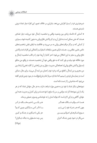 ‫بينشي‬ ‫اشكاالت‬
59
‫دروني‬ ‫تضاد‬ ‫دچار‬ ‫افراد‬ ‫اين‬ ،‫تصور‬ ‫خالف‬ ‫بر‬ ،‫بنابراين‬ .‫‌دهد‬‫ي‬‫م‬ ‫افزايش‬ ‫بسيار‬ ‫را‬ ‫فرد‬ ‫‌پذيري‬‫ه‬‫ضرب‬
.‫هستند‬‫شديدي‬
‫تضادي‬ ‫دچار‬ ،‫‌يابند‬‫ي‬‫م‬ ‫خود‬ ‫‌آل‬‫ه‬‫ايد‬ ‫شخصيت‬ ‫و‬ ‫واقعی‬ ‫وضعيت‬ ‫بين‬ ‫زيادي‬ ‌‫ه‬‫فاصل‬ ‫كه‬ ‫كساني‬ ‌*
‫بسياري‬.‫شوند‬‫كشيده‬‫جنون‬‫به‬‫رواني‬‫دفاع‬‫واكنش‬‫اثر‬‫در‬‫و‬‫آن‬‫دلیل‬‫به‬‫است‬‫ممكن‬‫حتي‬‫كه‬‫هستند‬
‫‌هاي‬‫ت‬‫شخصي‬ ‫نقش‬ ‫ايفاي‬ ‫به‬ ‫عالقمند‬ ‫و‬ ‫‌برند‬‫ي‬‫م‬ ‫سر‬ ‫به‬ ‫رواني‬ ‫‌های‬‫ت‬‫مراقب‬ ‫مراكز‬ ‫در‬ ‫كه‬ ‫كساني‬ ‫از‬
‫واكنش‬‫باعث‬‫افراد‬‫این‬‫آشفتگي‬‫و‬‫اضطراب‬.‫‌اند‬‫ه‬‫سابق‬‫همين‬‫داراي‬،‫هستند‬...‫و‬‫نظامي‬،‫علمي‬‫خاص‬
‫و‬ ‫‌آل‬‫ه‬‫ايد‬ ‫شخصيت‬ ‫قالب‬ ‫در‬ ‫را‬ ‫خود‬ ‫‌ها‬‫ن‬‫آ‬ ‫از‬ ‫كدام‬ ‫هر‬ ‫تا‬ ‫‌شود‬‫ی‬‫م‬ ‫اختالل‬ ‫اين‬ ‫به‬ ‫منجر‬ ‫و‬ ‫رواني‬ ‫دفاع‬
‫مدافع‬ ‫من‬ ،‫واقع‬ ‫در‬ .‫هستند‬ ‫شخصیت‬ ‫آن‬ ‫خود‬ ‫واقعی‬ ‫طور‬ ‫به‬ ‫كه‬ ‫كنند‬ ‫باور‬ ‫و‬ ‫بيابند‬ ‫خود‬ ‌‫ه‬‫عالق‬ ‫مورد‬
‫بین‬ ‫ارتباط‬ )‫ذهنی‬ ‫کالبد‬ ‫از‬ ‫(بخشی‬ ‫بدن‬ ‫و‬ ‫سلول‬ ‫مدیریت‬ ‫هماهنگی‬ ‫با‬ )‫روانی‬ ‫دفاع‬ ‫واکنش‬ ‫(مسئول‬
‫ممکن‬ ،‫مثال‬ ‫برای‬ .‫‌بیند‬‫ی‬‫م‬ ‫آل‬ ‫ایده‬ ‫من‬ ‫همان‬ ‫را‬ ‫خود‬ ‫فرد‬ ‫و‬ ‫‌کند‬‫ی‬‫م‬ ‫قطع‬ ‫را‬ ‫‌آل‬‫ه‬‫اید‬ ‫من‬ ‫و‬ ‫مجری‬ ‫من‬
‫گفته‬‫فردی‬‫چنین‬‫مورد‬‫در‬.‫زمان(عج)است‬‫امام‬‫سرباز‬‫دارد‬‫ادعا‬‫که‬‫ببینیم‬‫را‬‫فردی‬‫تیمارستان‬‫در‬‫است‬
.‫است‬ ‫داده‬ ‫دست‬ ‫از‬ ‫را‬ ‫مشاعرش‬ ‫که‬ ‫‌شود‬‫ی‬‫م‬
‫هر‬ ‫در‬ ‫كه‬ ‫تضاد‬ ‫عوامل‬ ،‫حال‬ ‫هر‬ ‫به‬ .‫دارند‬ ‫شباهت‬ ‫موارد‬ ‫همين‬ ‫به‬ ‫نیز‬ ‫خود‬ ‫با‬ ‫تضاد‬ ‫ديگر‬ ‫‌هاي‬‫ه‬‫نمون‬
‫اين‬ ‌‫ه‬‫هم‬‫مديريت‬‫و‬‫كنترل‬‫براي‬‫و‬‫هستند‬‫خود‬‫با‬‫صلح‬‫راه‬‫سر‬‫بر‬‫موانعي‬،‫شد‬‫ذكر‬‫‌ها‬‫ه‬‫نمون‬‫اين‬‫از‬‫يك‬
.‫برساند‬ ‫عمیقي‬ ‫و‬ ‫وسيع‬ ‫خودشناسي‬ ‫به‬ ‫را‬ ‫انسان‬ ‫بتواند‬ ‫كه‬ ‫است‬ ‫الزم‬ ‫دركي‬ ‫و‬ ‫آگاهي‬ ،‫عوامل‬
‫اثـر‬ ‫در‬ ‫مخـــالف‬ ‫هـم‬ ‫با‬ ‫یکـــی‬ ‫هـر‬ ‫همدگـر‬ ‫خـــالف‬ ‫احـــوالم‬ ‫هست‬
‫کنـم؟‬ ‫چـون‬ ‫سـازگاری‬ ‫کس‬ ‫دگـر‬ ‫بــا‬ ‫زنـم‬ ‫می‬ ‫را‬ ‫خود‬ ‫راه‬ ‫دم‬ ‫هـر‬ ‫که‬ ‫چون‬
‫کیـن‬ ‫و‬ ‫جنـگ‬ ‫در‬ ‫دیـگری‬ ‫با‬ ‫یکی‬ ‫هر‬ ‫ببیـــن‬ ‫احـوالـم‬ ‫‌هـای‬‫ر‬‫لشـک‬ ‫مــوج‬
‫دیـگران؟‬ ‫جنگ‬ ‫به‬ ‫مشـغولی‬ ‫چـه‬ ‫پس‬ ‫گـران‬ ‫جنـگ‬ ‫چنین‬ ‫خـود‬ ‫در‬ ‫‌نگر‬‫ی‬‫مـ‬
)‫(موالنا‬
 