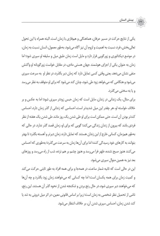 ‫انسان‬ ‫بينش‬
62
‫تحول‬ ‫اين‬ ‫با‬ ‫همراه‬ ‫البته‬ .‫است‬ ‫زمان‬ ‫با‬ ‫‌فازي‬‫م‬‫ه‬ ‫و‬ ‫هماهنگي‬ ،‫عرفان‬ ‫مسير‬ ‫در‬ ‫حركت‬ ‫نتايج‬ ‫از‬ ‫يكي‬
،‫زمان‬‫به‬‫نسبت‬‫انسان‬،‫معمول‬‫‌طور‬‫ه‬‫ب‬.‫‌شود‬‫ي‬‫م‬‫آگاه‬‫نیز‬‫آن‬‫لزوم‬‫و‬‫اهميت‬‫به‬‫نسبت‬،‫فرد‬،‫‌بخش‬‫ي‬‫تعال‬
‫اما‬ ‫شود؛‬ ‫سپری‬ ‫او‬ ‫سلیقه‬ ‫و‬ ‫میل‬ ‫طبق‬ ‫زمان‬ ‫است‬ ‫مایل‬ ‫و‬ ‫دارد‬ ‫قرار‬ ‫زورگویی‬ ‫و‬ ‫دیکتاتوری‬ ‫موضع‬ ‫در‬
‫واکنش‬ ‌‫و‬‫ا‬ ‫زورگویانه‬ ‫خواست‬ ‫مقابل‬ ‫در‬ ،‫مادی‬ ‫هستی‬ ‫جهان‬ ‫هوشمند‬ ‫اجزای‬ ‫از‬ ‫یکی‬ ‫عنوان‬ ‫به‬ ‫زمان‬
‫سپری‬ ‫سرعت‬ ‫به‬ ‫او‬ ‫نظر‬ ‫در‬ ،‫بگذرد‬ ‫دیر‬ ‫زمان‬ ‫كه‬ ‫دارد‬ ‫تمایل‬ ‫كسي‬ ‫وقتی‬ ‫یعنی‬ .‫‌دهد‬‫ی‬‫م‬ ‫نشان‬ ‫منفی‬
‫‌رسد‬‫ي‬‫م‬‫‌نظر‬‫به‬‫متوقف‬‫او‬‫براي‬‫که‬‫‌شود‬‫ي‬‫م‬‫كند‬‫چنان‬،‫شود‬‫طي‬‫زود‬‫‌خواهد‬‫ی‬‫م‬‫که‬‫هنگامی‬‫و‬‫‌‌شود‬‫مي‬
.‫‌گذرد‬‫ی‬‫م‬ ‫سختی‬ ‫به‬ ‫يا‬ ‫و‬
‫بر‬ ‫و‬ ‫عكس‬ ‌‫ه‬‫ب‬ ‫اما‬ ‫شود؛‬ ‫سپری‬ ‫زودتر‬ ‫حبس‬ ‫زمان‬ ‫که‬ ‫است‬ ‫مایل‬ ،‫زندان‬ ‫در‬ ‫زندانی‬ ‫يك‬ ،‫مثال‬ ‫براي‬
‫احساس‬ ،‫دارد‬ ‫زمان‬ ‫گذر‬ ‫از‬ ‫زندانی‬ ‫كه‬ ‫احساسي‬ ،‫است‬ ‫شدیدتر‬ ‫میل‬ ‫این‬ ‫چقدر‬ ‫هر‬ ،‫او‬ ‫خواسته‬ ‫خالف‬
‫نظر‬‫از‬‫هفته‬‫یک‬‫شدن‬‫طی‬‫مانند‬‫روز‬‫یک‬‫شدن‬‫طی‬‫او‬‫برای‬‫است‬‫ممكن‬‫حتي‬.‫است‬‫آن‬‫بودن‬‫كندتر‬
‫که‬ ‫حالی‬ ‫در‬ .‫ندارد‬ ‫گذر‬ ‫قصد‬ ‫زمان‬ ،‫او‬ ‫برای‬ ‫که‬ ‫گویی‬ ‫‌کند؛‬‫ی‬‫م‬ ‫زندگی‬ ‫زندان‬ ‫از‬ ‫بیرون‬ ‫که‬ ‫باشد‬ ‫فردی‬
‫بهتر‬‫تا‬‫بگذرد‬‫آهسته‬‫و‬‫دیرتر‬‫زمان‬‫دارند‬‫تمايل‬‫كه‬‫هستند‬‫زندان‬‫این‬‫از‬‫خارج‬‫کسانی‬،‫‌زمان‬‫م‬‫ه‬‫‌طور‬‫ه‬‫ب‬
‫احساس‬‫كه‬‫‌طوري‬‫ه‬‫ب‬‫‌گذرد؛‬‫ي‬‫م‬‫سرعت‬‫به‬‫زمان‬‫‌ها‬‫ن‬‫آ‬‫براي‬‫اما‬‫كنند؛‬‫رسيدگي‬‫خود‬‫کارهای‬‫به‬‫بتوانند‬
‫روزهاي‬ ‫و‬ ‫‌رسد‬‫ی‬‫م‬ ‫راه‬ ‫از‬ ‫شب‬ ،‫نزده‬ ‫هم‬ ‫بر‬ ‫چشم‬ ‫هنوز‬ ‫و‬ ‫‌رسد‬‫ي‬‫م‬ ‫فرا‬ ‫ظهر‬ ،‫نشده‬ ‫صبح‬ ‫هنوز‬ ‫‌كنند‬‫ي‬‫م‬
.‫‌شود‬‫ي‬‫م‬‫سپري‬‫منوال‬‫همین‬‫به‬‫نیز‬‫بعد‬
‫‌کند‬‫ی‬‫م‬ ‫حرکت‬ ‫ثابتی‬ ‫طور‬ ‫به‬ ‫افراد‬ ‫همه‬ ‫برای‬ ‫و‬ ‫‌جا‬‫ه‬‫هم‬ ‫در‬ ،‫ساعت‬ ‫شمار‬ ‫ثانیه‬ ‫که‬ ‫است‬ ‫حالی‬ ‫در‬ ‫این‬
‫‌ها‬‫ن‬‫آ‬ ‫چه‬ ‫و‬ ‫بگذرد‬ ‫زود‬ ‫زمان‬ ‫‌خواهند‬‫ی‬‫م‬ ‫که‬ ‫کسانی‬ ‫چه‬ ‫اما‬ ‫است؛‬ ‫يكسان‬ ‫همه‬ ‫براي‬ ‫زمان‬ ‫كميت‬ ‫و‬
،‫رنج‬ ‫اين‬ .‫هستند‬ ‫آن‬ ‫گذر‬ ‫نحوه‬ ‫از‬ ‫شدن‬ ‫شکنجه‬ ‫و‬ ‫بردن‬ ‫رنج‬ ‫حال‬ ‫در‬ ،‫شود‬ ‫سپری‬ ‫دیر‬ ‫‌خواهند‬‫ی‬‫م‬ ‫که‬
‫يا‬ ‫تند‬ ‫به‬ ‫دروني‬ ‫ميل‬ ‫اثر‬ ‫در‬ ،‫معین‬ ‫قانونی‬ ‫اساس‬ ‫بر‬ ‫زيرا‬ ‫است؛‬ ‫زمان‬ ‫به‬ ‫شخصی‬ ‫نظر‬ ‫تحمیل‬ ‫از‬ ‫ناشي‬
.‫‌شود‬‫ي‬‫م‬ ‫انتظار‬ ‫خالف‬ ‫بر‬ ،‫آن‬ ‫شدن‬ ‫سپري‬ ‫احساس‬ ،‫زمان‬ ‫شدن‬ ‫كند‬
 