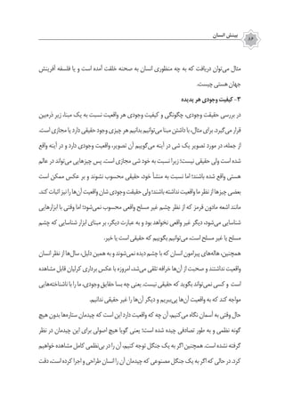 ‫انسان‬ ‫بينش‬
86
‫آفرینش‬ ‌‫ه‬‫فلسف‬ ‫يا‬ ‫و‬ ‫است‬ ‫آمده‬ ‫خلقت‬ ‫صحنه‬ ‫به‬ ‫انسان‬ ‫منظوري‬ ‫چه‬ ‫به‬ ‫که‬ ‫دریافت‬ ‫‌توان‬‫ی‬‫م‬ ‫مثال‬
.‫چيست‬‫هستي‬‫جهان‬
‫پديده‬‫هر‬‫وجودي‬‫كيفيت‬-3
‫‌بين‬‫ه‬‫ذر‬ ‫زير‬ ،‫مبنا‬ ‫يك‬ ‫به‬ ‫نسبت‬ ‫واقعيت‬ ‫هر‬ ‫وجودي‬ ‫كيفيت‬ ‫و‬ ‫چگونگي‬ ،‫وجودي‬ ‫حقيقت‬ ‫بررسی‬ ‫در‬
.‫است‬‫مجازي‬‫يا‬‫دارد‬‫حقیقی‬‫وجود‬‫چيزي‬‫هر‬‫بدانیم‬‫‌توانیم‬‫ی‬‫م‬‫مبنا‬‫داشتن‬‫با‬،‫مثال‬‫برای‬.‫‌گیرد‬‫ی‬‫م‬‫قرار‬
‫واقع‬ ‫آينه‬ ‫در‬ ‫و‬ ‫دارد‬ ‫وجودي‬ ‫واقعيت‬ ،‫تصوير‬ ‫آن‬ ‫‌گوییم‬‫ی‬‫م‬ ‫آينه‬ ‫در‬ ‫شي‬ ‫يك‬ ‫تصوير‬ ‫مورد‬ ‫در‬ ،‫جمله‬ ‫از‬
‫عالم‬‫در‬‫‌تواند‬‫ي‬‫م‬‫چيزهايي‬‫پس‬.‫است‬‫مجازي‬‫شي‬‫خود‬‫به‬‫نسبت‬‫زيرا‬‫نیست؛‬‫حقيقي‬‫ولي‬‫است‬‫شده‬
‫است‬ ‫ممکن‬ ‫عكس‬ ‫بر‬ ‫و‬ ‫نشوند‬ ‫محسوب‬ ‫حقیقی‬ ،‫خود‬ ‫منشأ‬ ‫به‬ ‫نسبت‬ ‫اما‬ ‫باشند؛‬ ‫شده‬ ‫واقع‬ ‫هستي‬
.‫کند‬‫اثبات‬‫نیز‬‫را‬‫‌ها‬‫ن‬‫آ‬‫واقعیت‬‫شان‬‫وجودي‬‫حقيقت‬‫ولي‬‫باشند؛‬‫نداشته‬‫واقعيت‬‫ما‬‫نظر‬‫از‬‫چيزها‬‫بعضي‬
‫ابزارهايي‬ ‫با‬ ‫وقتی‬ ‫اما‬ ‫‌شود؛‬‫ی‬‫نم‬ ‫محسوب‬ ‫واقعي‬ ‫مسلح‬ ‫غیر‬ ‫چشم‬ ‫نظر‬ ‫از‬ ‫كه‬ ‫قرمز‬ ‫مادون‬ ‌‫ه‬‫اشع‬ ‫مانند‬
‫چشم‬ ‫که‬ ‫شناسایی‬ ‫ابزار‬ ‫مبنای‬ ‫بر‬ ،‫دیگر‬ ‫عبارت‬ ‫به‬ ‫و‬ ‫بود‬ ‫نخواهد‬ ‫واقعی‬ ‫غیر‬ ‫دیگر‬ ،‫‌شود‬‫ی‬‫م‬ ‫شناسایی‬
.‫خیر‬‫یا‬‫است‬‫حقیقی‬‫که‬‫بگوییم‬‫‌توانیم‬‫ی‬‫م‬،‫است‬‫مسلح‬‫غیر‬‫یا‬‫مسلح‬
‫انسان‬‫نظر‬‫از‬‫‌ها‬‫ل‬‫سا‬،‫دلیل‬‫همین‬‫به‬‫و‬‫‌شوند‬‫ي‬‫نم‬‫ديده‬‫چشم‬‫با‬‫كه‬‫انسان‬‫پيرامون‬‫‌هاي‬‫ه‬‫هال‬،‫همچنین‬
‫مشاهده‬‫قابل‬‫كرليان‬‫برداري‬‫عكس‬‫با‬‫امروزه‬،‫‌شد‬‫ی‬‫م‬‫تلقی‬‫خرافه‬‫‌ها‬‫ن‬‫آ‬‫از‬‫صحبت‬‫و‬‫نداشتند‬‫واقعيت‬
‫‌هایی‬‫ه‬‫ناشناخت‬‫با‬‫را‬‫ما‬،‫وجودی‬‫حقایق‬‫بسا‬‫چه‬‫یعنی‬.‫نیست‬‫حقیقی‬‫که‬‫بگوید‬‫‌تواند‬‫ی‬‫نم‬‫کسی‬‫و‬ ‫است‬
.‫ندانیم‬‫حقیقی‬‫غیر‬‫را‬‫‌ها‬‫ن‬‫آ‬‫دیگر‬‫و‬‫‌ببریم‬‫ی‬‫پ‬‫‌ها‬‫ن‬‫آ‬‫واقعیت‬‫به‬‫که‬‫کند‬‫مواجه‬
‫هیچ‬‫بدون‬‫‌ها‬‫ه‬‫ستار‬‫چیدمان‬‫که‬‫است‬‫این‬‫دارد‬‫واقعیت‬‫که‬‫چه‬‫آن‬،‫‌کنیم‬‫ی‬‫م‬‫نگاه‬‫آسمان‬‫به‬‫وقتی‬‫حال‬
‫نظر‬ ‫در‬ ‫چیدمان‬ ‫این‬ ‫برای‬ ‫اصولی‬ ‫هیچ‬ ‫گویا‬ ‫یعنی‬ ‫است؛‬ ‫شده‬ ‫چیده‬ ‫تصادفی‬ ‫طور‬ ‫به‬ ‫و‬ ‫نظمی‬ ‫گونه‬
‫خواهیم‬‫مشاهده‬‫کامل‬‫‌نظمی‬‫ی‬‫ب‬‫در‬‫را‬‫آن‬،‫کنیم‬‫توجه‬‫جنگل‬‫یک‬‫به‬‫اگر‬‫همچنین‬.‫است‬‫نشده‬‫گرفته‬
‫دقت‬،‫است‬‫کرده‬‫اجرا‬‫و‬‫طراحی‬‫انسان‬‫را‬‫آن‬‫چیدمان‬‫که‬‫مصنوعی‬‫جنگل‬‫یک‬‫به‬‫اگر‬‫که‬‫حالی‬‫در‬.‫کرد‬
 