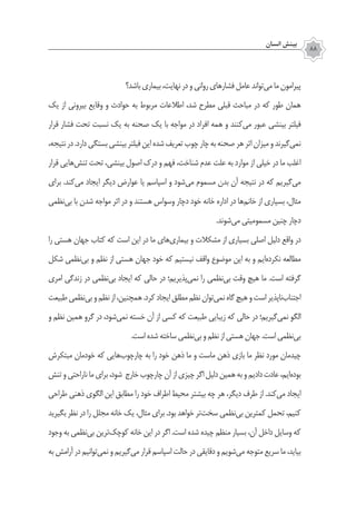 ‫انسان‬ ‫بينش‬
88
‫باشد؟‬‫بیماری‬،‫نهایت‬‫در‬‫و‬‫روانی‬‫فشارهای‬‫عامل‬‫‌تواند‬‫ی‬‫م‬‫ما‬‫پیرامون‬
‫یک‬ ‫از‬ ‫بیرونی‬ ‫وقایع‬ ‫و‬ ‫حوادث‬ ‫به‬ ‫مربوط‬ ‫اطالعات‬ ،‫شد‬ ‫مطرح‬ ‫قبلی‬ ‫مباحث‬ ‫در‬ ‫که‬ ‫طور‬ ‫همان‬
‫قرار‬ ‫فشار‬ ‫تحت‬ ‫نسبت‬ ‫یک‬ ‫به‬ ‫صحنه‬ ‫یک‬ ‫با‬ ‫مواجه‬ ‫در‬ ‫افراد‬ ‫همه‬ ‫و‬ ‫‌کنند‬‫ی‬‫م‬ ‫عبور‬ ‫بینشی‬ ‫فیلتر‬
،‫نتیجه‬‫در‬.‫دارد‬‫بستگی‬‫بینشی‬‫فیلتر‬‫این‬‫شده‬‫تعریف‬‫چوب‬‫چار‬‫به‬‫صحنه‬‫هر‬‫اثر‬‫میزان‬‫و‬‫‌گیرند‬‫ی‬‫نم‬
‫قرار‬ ‫‌هایی‬‫ش‬‫تن‬ ‫تحت‬ ،‫بینشی‬ ‫اصول‬ ‫درک‬ ‫و‬ ‫فهم‬ ،‫شناخت‬ ‫عدم‬ ‫علت‬ ‫به‬ ‫موارد‬ ‫از‬ ‫خیلی‬ ‫در‬ ‫ما‬ ‫اغلب‬
‫برای‬ .‫‌کند‬‫ی‬‫م‬ ‫ایجاد‬ ‫دیگر‬ ‫عوارض‬ ‫یا‬ ‫اسپاسم‬ ‫و‬ ‫‌شود‬‫ی‬‫م‬ ‫مسموم‬ ‫بدن‬ ‫آن‬ ‫نتیجه‬ ‫در‬ ‫که‬ ‫‌گیریم‬‫ی‬‫م‬
‫‌نظمی‬‫ی‬‫ب‬ ‫با‬ ‫شدن‬ ‫مواجه‬ ‫اثر‬ ‫در‬ ‫و‬ ‫هستند‬ ‫وسواس‬ ‫دچار‬ ‫خود‬ ‫خانه‬ ‫اداره‬ ‫در‬ ‫‌ها‬‫م‬‫خان‬ ‫از‬ ‫بسیاری‬ ،‫مثال‬
.‫‌شوند‬‫ی‬‫م‬ ‫مسمومیتی‬ ‫چنین‬ ‫دچار‬
‫را‬ ‫هستی‬ ‫جهان‬ ‫کتاب‬ ‫که‬ ‫است‬ ‫این‬ ‫در‬ ‫ما‬ ‫‌های‬‫ی‬‫بیمار‬ ‫و‬ ‫مشکالت‬ ‫از‬ ‫بسیاری‬ ‫اصلی‬ ‫دلیل‬ ‫واقع‬ ‫در‬
‫شکل‬ ‫‌نظمی‬‫ی‬‫ب‬ ‫و‬ ‫نظم‬ ‫از‬ ‫هستی‬ ‫جهان‬ ‫خود‬ ‫که‬ ‫نیستیم‬ ‫واقف‬ ‫موضوع‬ ‫این‬ ‫به‬ ‫و‬ ‫‌ایم‬‫ه‬‫نکرد‬ ‫مطالعه‬
‫امری‬ ‫زندگی‬ ‫در‬ ‫‌نظمی‬‫ی‬‫ب‬ ‫ایجاد‬ ‫که‬ ‫حالی‬ ‫در‬ ‫‌پذیریم؛‬‫ی‬‫نم‬ ‫را‬ ‫‌نظمی‬‫ی‬‫ب‬ ‫وقت‬ ‫هیچ‬ ‫ما‬ .‫است‬ ‫گرفته‬
‫طبیعت‬‫‌نظمی‬‫ی‬‫ب‬‫و‬‫نظم‬‫از‬،‫همچنین‬.‫کرد‬‫ایجاد‬‫مطلق‬‫نظم‬‫‌توان‬‫ی‬‫نم‬‫گاه‬‫هیچ‬‫و‬‫است‬‫‌ناپذیر‬‫ب‬‫اجتنا‬
‫و‬ ‫نظم‬ ‫همین‬ ‫گرو‬ ‫در‬ ،‫‌شود‬‫ی‬‫نم‬ ‫خسته‬ ‫آن‬ ‫از‬ ‫کسی‬ ‫که‬ ‫طبیعت‬ ‫زیبایی‬ ‫که‬ ‫حالی‬ ‫در‬ ‫‌گیریم؛‬‫ی‬‫نم‬ ‫الگو‬
.‫است‬‫شده‬‫ساخته‬‫‌نظمی‬‫ی‬‫ب‬‫و‬‫نظم‬‫از‬‫هستی‬‫جهان‬.‫است‬‫‌نظمی‬‫ی‬‫ب‬
‫مبتکرش‬ ‫خودمان‬ ‫که‬ ‫‌هایی‬‫ب‬‫‌چو‬‫ر‬‫چا‬ ‫به‬ ‫را‬ ‫خود‬ ‫ذهن‬ ‫ما‬ ‫و‬ ‫ماست‬ ‫ذهن‬ ‫بازی‬ ‫ما‬ ‫نظر‬ ‫مورد‬ ‫چیدمان‬
‫تنش‬‫و‬‫ناراحتی‬‫ما‬‫برای‬،‫شود‬ ‫خارج‬‫‌چوب‬‫ر‬‫چا‬‫آن‬‫از‬‫چیزی‬‫اگر‬‫دلیل‬‫همین‬‫به‬‫و‬‫دادیم‬‫عادت‬،‫‌ایم‬‫ه‬‫بود‬
‫طراحی‬ ‫ذهنی‬ ‫الگوی‬ ‫این‬ ‫مطابق‬ ‫را‬ ‫خود‬ ‫اطراف‬ ‫محیط‬ ‫بیشتر‬ ‫چه‬ ‫هر‬ ،‫دیگر‬ ‫طرف‬ ‫از‬ .‫‌کند‬‫ی‬‫م‬ ‫ایجاد‬
‫بگیرید‬ ‫نظر‬ ‫در‬ ‫را‬ ‫مجلل‬ ‫خانه‬ ‫یک‬ ،‫مثال‬ ‫برای‬ .‫بود‬ ‫خواهد‬ ‫‌تر‬‫ت‬‫سخ‬ ‫‌نظمی‬‫ی‬‫ب‬ ‫کمترین‬ ‫تحمل‬ ،‫کنیم‬
‫وجود‬ ‫به‬ ‫‌نظمی‬‫ی‬‫ب‬ ‫‌ترین‬‫ک‬‫کوچ‬ ‫خانه‬ ‫این‬ ‫در‬ ‫اگر‬ .‫است‬ ‫شده‬ ‫چیده‬ ‫منظم‬ ‫بسیار‬ ،‫آن‬ ‫داخل‬ ‫وسایل‬ ‫که‬
‫به‬ ‫آرامش‬ ‫در‬ ‫‌توانیم‬‫ی‬‫نم‬ ‫و‬ ‫‌گیریم‬‫ی‬‫م‬ ‫قرار‬ ‫اسپاسم‬ ‫حالت‬ ‫در‬ ‫دقایقی‬ ‫و‬ ‫‌شویم‬‫ی‬‫م‬ ‫متوجه‬ ‫سریع‬ ‫ما‬ ،‫بیاید‬
 