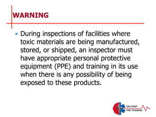 WARNING
‣ During inspections of facilities where
toxic materials are being manufactured,
stored, or shipped, an inspector must
have appropriate personal protective
equipment (PPE) and training in its use
when there is any possibility of being
exposed to these products.
 