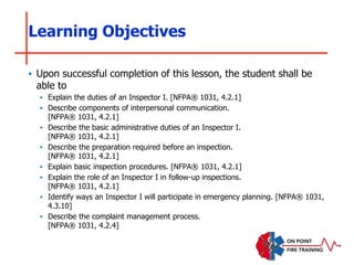 ‣ Upon successful completion of this lesson, the student shall be
able to
‣ Explain the duties of an Inspector I. [NFPA® 1031, 4.2.1]
‣ Describe components of interpersonal communication.
[NFPA® 1031, 4.2.1]
‣ Describe the basic administrative duties of an Inspector I.
[NFPA® 1031, 4.2.1]
‣ Describe the preparation required before an inspection.
[NFPA® 1031, 4.2.1]
‣ Explain basic inspection procedures. [NFPA® 1031, 4.2.1]
‣ Explain the role of an Inspector I in follow-up inspections.
[NFPA® 1031, 4.2.1]
‣ Identify ways an Inspector I will participate in emergency planning. [NFPA® 1031,
4.3.10]
‣ Describe the complaint management process.
[NFPA® 1031, 4.2.4]
Learning Objectives
 