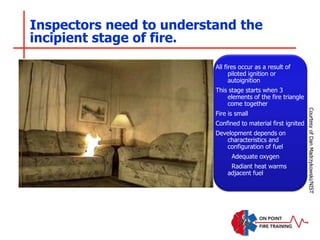 Inspectors need to understand the
incipient stage of fire.
All fires occur as a result of
piloted ignition or
autoignition
This stage starts when 3
elements of the fire triangle
come together
Fire is small
Confined to material first ignited
Development depends on
characteristics and
configuration of fuel
Adequate oxygen
Radiant heat warms
adjacent fuel
Courtesy
of
Dan
Madrzykowski/NIST
 