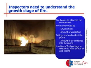 Inspectors need to understand the
growth stage of fire.
Fire begins to influence the
environment
Fire is influenced by
Environment
Amount of ventilation
Ceilings and walls affect the
plume
Amount of air entrained
into the plume
Location of fuel package in
relation to walls affects air
and cooling
Courtesy
of
Dan
Madrzykowski/NIST
 