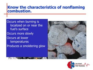 Know the characteristics of nonflaming
combustion.
Occurs when burning is
localized on or near the
fuel’s surface
Occurs more slowly
Occurs at lower
temperatures
Produces a smoldering glow
 