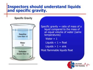 Inspectors should understand liquids
and specific gravity.
Specific gravity = ratio of mass of a
liquid compared to the mass of
an equal volume of water (same
temperatures)
Water = 1
Liquids < 1 = float
Liquids > 1 = sink
Most flammable liquids float
 