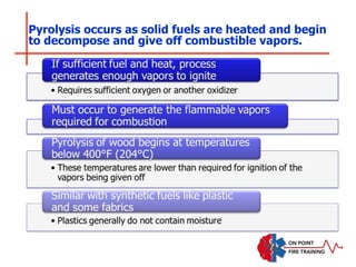 Pyrolysis occurs as solid fuels are heated and begin
to decompose and give off combustible vapors.
 