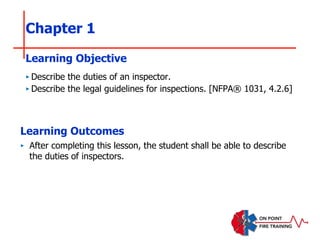 Chapter 1
‣ Describe the duties of an inspector.
‣ Describe the legal guidelines for inspections. [NFPA® 1031, 4.2.6]
Learning Objective
Learning Outcomes
‣ After completing this lesson, the student shall be able to describe
the duties of inspectors.
 