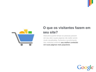 O que os visitantes fazem em  
seu site?
Descubra quanto tempo as pessoas passam  
em seu site e quais páginas não estão sendo  
muito visualizadas. Aumente o envolvimento  
dos visitantes exibindo seu melhor conteúdo  
em suas páginas mais populares.
 