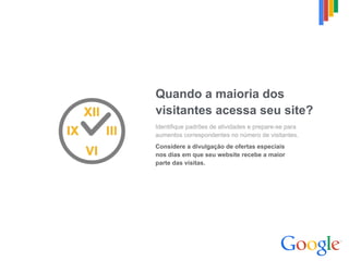 Quando a maioria dos
visitantes acessa seu site?
Identifique padrões de atividades e prepare-se para
aumentos correspondentes no número de visitantes.
Considere a divulgação de ofertas especiais  
nos dias em que seu website recebe a maior  
parte das visitas.
 