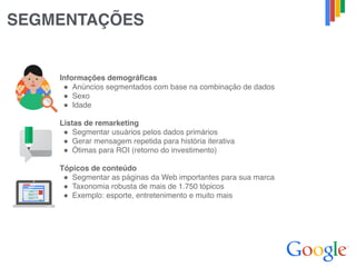 SEGMENTAÇÕES
Informações demográficas
" Anúncios segmentados com base na combinação de dados
" Sexo
" Idade
Listas de remarketing
" Segmentar usuários pelos dados primários
" Gerar mensagem repetida para história iterativa
" Ótimas para ROI (retorno do investimento)
Tópicos de conteúdo
" Segmentar as páginas da Web importantes para sua marca
" Taxonomia robusta de mais de 1.750 tópicos
" Exemplo: esporte, entretenimento e muito mais
 