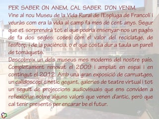 PER SABER ON ANEM, CAL SABER D'ON VENIM.
Vine al nou Museu de la Vida Rural de l'Espluga de Francolí i
veuràs com era la vida al camp fa mes de cent anys. Segur
que et sorprendrà tot el que podria ensenyar-nos un pagès
de fa dos segles: coses com el valor del reciclatge, de
l'esforç, i de la paciència, o el que costa dur a taula un parell
de tomàquets.
Descobreix un dels museus mes moderns del nostre país.
Completament renovat el 2009 i ampliat en espai i en
contingut el 2012. Amb una gran exposició de carruatges,
un calidoscopi cinètic gegant, galeries de teatre virtual i tot
un seguit de projeccions audiovisuals que ens conviden a
reflexionar sobre alguns valors que venen d'antic, però que
cal tenir presents per encarar be el futur.
 