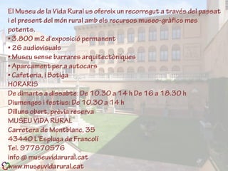 El Museu de la Vida Rural us ofereix un recorregut a través del passat
i el present del món rural amb els recursos museo-gràfics mes
potents.
• 3.8OO m2 d'exposició permanent
• 26 audiovisuals
• Museu sense barrares arquitectòniques
• Aparcament per a autocars
• Cafeteria, i Botiga
HORARIS
De dimarts a dissabte: De 10.30 a 14 h De 16 a 18.30 h
Diumenges i festius: De 10.30 a 14 h
Dilluns obert, prèvia reserva
MUSEU VIDA RURAL
Carretera de Montblanc, 35
43440 L'Espluga de Francolí
Tel. 977870576
info @ museuvidarural.cat
www.museuvidarural.cat
 