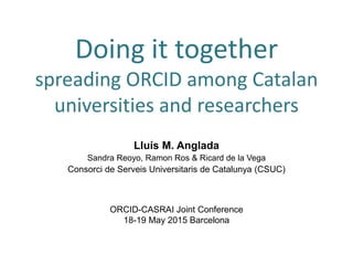 Doing it together
spreading ORCID among Catalan
universities and researchers
Lluís M. Anglada
Sandra Reoyo, Ramon Ros & Ricard de la Vega
Consorci de Serveis Universitaris de Catalunya (CSUC)
ORCID-CASRAI Joint Conference
18-19 May 2015 Barcelona
 