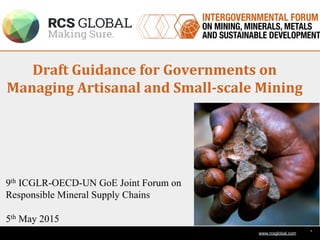 1
www.rcsglobal.com
Draft	
  Guidance	
  for	
  Governments	
  on	
  
Managing	
  Artisanal	
  and	
  Small-­‐scale	
  Mining	
  
9th ICGLR-OECD-UN GoE Joint Forum on
Responsible Mineral Supply Chains
5th May 2015
 