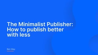The Minimalist Publisher:
How to publish better
with less
Ben May
 