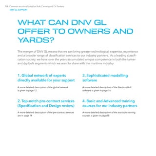 10 Common structural rules for Bulk Carriers and Oil Tankers
WHAT CAN DNV GL
OFFER TO OWNERS AND
YARDS?
The merger of DNV GL means that we can bring greater technological expertise, experience
and a broader range of classification services to our industry partners. As a leading classifi-
cation society, we have over the years accumulated unique competence in both the tanker
and dry bulk segments which we want to share with the maritime industry.
1. Global network of experts
­directly available for your support
A more detailed description of the global network
is given in page 12
2. Top-notch pre-contract services
(Specification and Design review)
A more detailed description of the pre-contract services
are in page 14
3. Sophisticated modelling
­software
A more detailed description of the Nauticus Hull
software is given in page 16
4. Basic and Advanced training
courses for our industry partners
A more detailed description of the available training
courses is given in page18
DNV GL SUPPORT
 