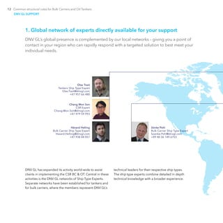 12 Common structural rules for Bulk Carriers and Oil Tankers
1. Global network of experts directly available for your support
DNV GL’s global presence is complemented by our local networks – giving you a point of
contact in your region who can rapidly respond with a targeted solution to best meet your
individual needs.
DNV GL SUPPORT
DNV GL has expanded its activity world-wide to assist
clients in implementing the CSR BC & OT. Central in these
activities is the DNV GL networks of Ship Type Experts.
Separate networks have been established for tankers and
for bulk carriers, where the members represent DNV GL’s
technical leaders for their respective ship types.
The ship type experts combine detailed in depth
technical knowledge with a broader experience.
Sönke Pohl
Bulk Carrier Ship Type Expert
Soenke.Pohl@dnvgl.com
+49 40 36 149 6753
Olav Tveit
Tankers Ship Type Expert
Olav.Tveit@dnvgl.com
+47 957 66 480
Chang Won Son
CSR Expert
Chang.Won.Son@dnvgl.com
+47 979 59 993
Håvard Helling
Bulk Carrier Ship Type Expert
Havard.Helling@dnvgl.com
+47 938 44 057
 