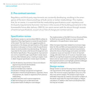14 Common structural rules for Bulk Carriers and Oil Tankers
2. Pre-contract services
Regulatory and third-party requirements are constantly developing, resulting in the emer-
gence of the term «future proofing» of bulk carrier or tanker newbuildings. This implies
that, for an owner, it is essential that the newbuilding specifications cover regulatory and
third-party requirements that enter into force in the course of the building period and in the
foreseeable future after delivery. DNV GL can assist owners with the above through reviews
of technical specifications, as part of our free of charge pre-contract service.
Specification review
Specification review is a service where DNV GL utilizes its
networks of Ship Type Experts to review the specification
of the vessel. The main focus is to suggest possible im-
provements in the design and specifications of the vessel,
but advice is also given on how to make the specification
clearer to avoid possible misunderstandings. The typical
input data for the review is the General Arrangement and
the Outline Specification. The proposals for improvement
are communicated through a specification review report,
and very often followed up by a meeting to explain more
in detail. A typical specification review report includes:
■■ Class & statutory requirements in force and relevant
regional requirements (EU & USCG)
■■ Future known requirements
■■ Recommended class notations
■■ Evaluation of design and general arrangement
■■ Evaluation of technical specifications, capacities, choice
of equipment, etc. based on experience from previous
newbuilding
■■ project execution and in-service experience.
■■ New technology such as alternative fuels
■■ Equivalent levels of safety for novel designs
The implementation of the IACS Common Structural Rules
for Bulk Carriers and Oil Tankers is a topic commonly
addressed in the specification review report.
Other hot topics have been related to air-emission legis-
lation for SOx and NOx and associated technologies, as
well as the future ballast water treatment requirements,
where the choice of technology and location and USCG
compliance issues are important. In terms of new tech-
nology, alternative fuels are of course an important issue.
DNV GL has significant experience with gas-fuelled instal-
lations and can assist owners in assessing the feasibility of
the proposed solutions and highlight potential challenges
that need to be addressed in the specifications.
Design review
Design review is a service focusing more on the formal
rule requirements of the vessel’s scantlings and arrange-
ment. The minimum scope is typically to carry out a mid-
ship cross section analysis. The analysis scope may be
extended if required, for instance cross section analysis of
the whole cargo hold, FE cargo hold analysis, or fatigue
calculations. In addition other technical disciplines than
hull may be included.
DNV GL SUPPORT
 
