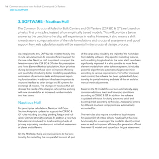 16 Common structural rules for Bulk Carriers and Oil Tankers
3. SOFTWARE - Nauticus Hull
The Common Structural Rules for Bulk Carriers and Oil Tankers (CSR BC & OT) are based on
physics’ first principles, instead of on empirically based models. This will provide a better
answer to the conditions the ship will experience in reality. However, it also means a shift
towards more computerisation of the rule formulations and structural assessment and good
support from rule calculation tools will be essential in the structural design process.
As a response to this, DNV GL has invested heavily into
its rule calculation tools to provide efficient support for
the new rules. Nauticus Hull is updated to support the
latest version of the CSR BC & OT rules for prescriptive
and Finite Element Method calculations. Main priorities
during development have been to improve efficiency
and quality by introducing better modelling capabilities,
automation of calculation tasks and improved report-
ing functionalities. In addition it has been important to
improve interface to other design and FE systems for
exchange of models. The changes in Nauticus Hull ad-
dresses the needs of the designer, who will be working
with new demands for an increased number models
and load cases.
Nauticus Hull
For prescriptive calculations, Nauticus Hull Cross
Section Analysis is updated to support the CSR BC &
OT rules including buckling, yielding, fatigue and hull
girder ultimate strength analyses. In addition a new Rule
Calculator is introduced for local scantling checks of
primary supporting members and individual assessment
of plates and stiffeners.
On the FEM side, there are improvements to the func-
tionality for modelling the non-parallel fore and aft part
of the cargo area, including the import of the hull shape
from stability software. Ship-specific modelling features,
such as adding longitudinals to the outer shell, have been
significantly improved. It is also possible to reuse finite
element models from other software systems. It includes
powerful algorithms to automatically generate mesh
according to various requirements. For further improved
mesh control, the software has been updated with func-
tionality for partial meshing and state of the art tools for
manual mesh adjustments.
Based on the FE model the user can automatically apply
corrosion additions, loads and boundary conditions
according to CSR BC & OT. In addition the software
is ­updated with tools for doing automatic yield- and
­buckling check according to the rules. Acceptance criteria
for ­different structural components are automatically
­accounted for.
The new rules also require a number of local models
for assessment of critical details. Nauticus Hull has new
functionality for screening of the model to identify critical
areas as well as improved efficiency for generation of local
fine mesh FE models and to run local fatigue assessment
DNV GL SUPPORT
 