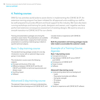 18 Common structural rules for Bulk Carriers and Oil Tankers
4. Training courses
DNV GL has activities world-wide to assist clients in implementing the CSR BC & OT. An
extensive training program has been initiated for all approval units enabling our staff to
be well prepared to provide efficient and local support to the industry. We have also been
running workshops and training for yards, designers and owners, and together we have
performed extensive consequence assessment of existing designs. We want to ensure a
smooth transition to CSR BC & OT for our clients.
Training and presentation packages are among the
activities to assist clients. The presentations are available
with different detail levels, ranging from brief overview
presentations to workshop material going in detail on
specific technical subjects.
Basic 1-day training course
The standard training package consists of a one day
­introduction course, with an optional 2 days course
going in more details.
The introduction course covers the following
subjects:
■■ Concept and structure of the rules
■■ Difference between CSR BC & OT and the old
CSR-OT and CSR-BC on technical requirements and
design scope
■■ Scantling impact
■■ Software
Advanced 2-day training course
The optional 2 days course is aiming at understanding
the detailed technical background of CSR BC & OT, and
includes hands on experience with CSR BC &
OT software.
Both the presentation and training packages may be
tailor made to accomodate the customer’s needs.
Example of a Training Course
Agenda:
Basic 1-day training course
■■ Concept and structure
■■ Gap between CSR BC & OT versus CSR OT
and CSR BC
■■ Consequence of CSR BC & OT
■■ Scope increase
■■ Software
Advanced 2-day training course
■■ Understanding detail technical background
-- Loads
-- Prescriptive local plate and stiffener
-- Hull girder strength
-- FE analysis
-- Buckling
-- Fatigue
■■ Hands on experience with CSR BC & OT software
DNV GL SUPPORT
 