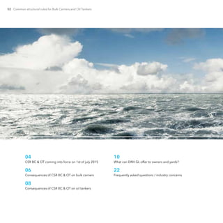02 Common structural rules for Bulk Carriers and Oil Tankers
04	
CSR BC & OT coming into force on 1st of july 2015
06	
Consequences of CSR BC & OT on bulk carriers
08	
Consequences of CSR BC & OT on oil tankers
10	
What can DNV GL offer to owners and yards?
22	
Frequently asked questions / industry concerns
 