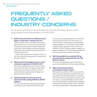 20 Common structural rules for Bulk Carriers and Oil Tankers
FREQUENTLY ASKED
QUESTIONS /
INDUSTRY CONCERNS
1.	 Bulk carriers and tankers are different vessel
types, so why make a common rule set ?
Tankers and Bulk carriers are different ship types,
but also have much in common. For example, both
ship types are constructed of stiffened steel plate
panels with similar yielding, buckling and fatigue
properties, both ship types have to withstand the
same wave loads, etc.
The common requirements are given in Part 1 of
the rules, while the ship type specific requirements
are given in Part 2.
2.	 What should be the biggest concerns in the
industry for application of CSR BC & OT?
Due to the extended scope, more resources and
time will be required in the design phase unless
better tools are available. However in case of
good/smart tools, repetitiveness of design and
approval will be improved.
3.	 Will ship designed to the new rules be
heavier than the existing CSR-BC or CSR-OT
designs?
The new rules shall ensure that vessels designed
according to these rules will be at least as safe
The questions and answers you find below are provided with the purpose to clarify
issues related to the implementation of CSR BC & OT.
and robust as the existing vessels. It is introduced
new hull girder ultimate limit state criteria, and
the FE-analysis scope has been extended. Based
on this we expect a 1–3 % increase in steel weight
if CSR BC & OT is applied on top of an existing
CSR-BC or CSR-OT compliant design. However, if a
vessel is designed from scratch applying CSR BC &
OT criteria, the impact might be minimised.
4.	 Will it be possible for an existing CSR ap-
proved vessel to comply with the new CSR
BC & OT criteria?
Yes, but an existing design would most likely re-
quire some modifications of the existing scantlings.
5.	 What is the rationale behind
increasing the analysis scope?
With respect to extending the FE scope to cover the
entire cargo area, IACS has recognized that the exist-
ing method of extrapolating results from mid-ship to
fore and aft hold do not provide the transparency and
consistency in results as IMO GBS requires. In addi-
tion the computerization capabilities have developed
significantly, meaning with today’s tools it is feasible
to do these analyses within a reasonable timeframe.
DNV GL SUPPORT
 