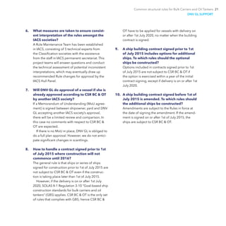 Common structural rules for Bulk Carriers and Oil Tankers 21
6.	 What measures are taken to ensure consist-
ent interpretation of the rules amongst the
IACS societies?
A Rule Maintenance Team has been established
in IACS, consisting of 5 technical experts from
the Classification societies with the assistance
from the staff in IACS permanent secretariat. This
project teams will answer questions and conduct
the technical assessment of potential inconsistent
interpretations, which may eventually draw up
recommended Rule changes for approval by the
IACS Hull Panel.
7.	 Will DNV GL do approval of a vessel if she is
already approved according to CSR BC & OT
by another IACS society?
If a Memorandum of Understanding (MoU agree-
ment) is signed between shipowner, yard and DNV
GL accepting another IACS society’s approval,
there will be a limited review and comparison. In
this case no comments with respect to CSR BC &
OT are expected.
If there is no MoU in place, DNV GL is obliged to
do a full plan approval. However, we do not antici-
pate significant changes in scantlings.
8.	 How to handle a contract signed prior to 1st
of July 2015 where construction will not
commence until 2016?
The general rule is that ships or series of ships
signed for construction prior to 1st of July 2015 are
not subject to CSR BC & OT even if the construc-
tion is taking place later than 1st of July 2015.
However, if the delivery is on or after 1st July
2020, SOLAS II-1 Regulation 3-10 “Goal-based ship
construction standards for bulk carriers and oil
tankers” (GBS) applies. CSR BC & OT is the only set
of rules that complies with GBS; hence CSR BC &
OT have to be applied for vessels with delivery on
or after 1st July 2020, no matter when the building
contract is signed.
9.	 A ship building contract signed prior to 1st
of July 2015 includes options for additional
ships. To which rules should the optional
ships be constructed?
Options included in contracts signed prior to 1st
of July 2015 are not subject to CSR BC & OT if
the option is exercised within a year of the initial
contract signing, except if delivery is on or after 1st
July 2020.
10.	 A ship building contract signed before 1st of
July 2015 is amended. To which rules should
the additional ships be constructed?
Amendments are subject to the Rules in force at
the date of signing the amendment. If the amend-
ment is signed on or after 1st of July 2015, the
ships are subject to CSR BC & OT.
DNV GL SUPPORT
 