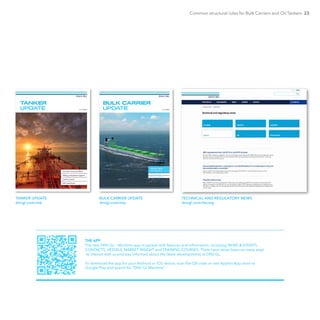 Common structural rules for Bulk Carriers and Oil Tankers 23
No. 01 2015
TANKER
UPDATE
Carbon futures
Common Structural Rules
Hull inspections
Vetting compliance support
TANKER UPDATE
dnvgl.com/mp
No. 01 2015
BULK CARRIER
UPDATE
SPECIAL ISSUE
SHIP DESIGN
Operational challenges
Regulatory update
BULK CARRIER UPDATE
dnvgl.com/mp
TECHNICAL AND REGULATORY NEWS
dnvgl.com/tecreg
THE APP
The new DNV GL – Maritime app is packed with features and information, including NEWS & EVENTS,
CONTACTS, VESSELS, MARKET INSIGHT and TRAINING COURSES. There have never been so many ways
to interact with us and stay informed about the latest developments at DNV GL.
To download the app for your Android or iOS device, scan the QR code or visit Apple’s App store to
Google Play and search for “DNV GL Maritime”.
 