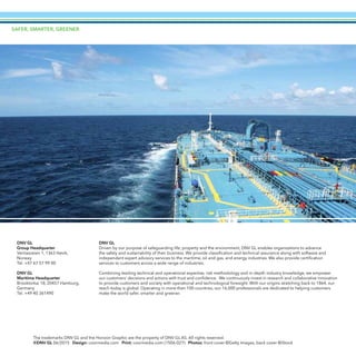 SAFER, SMARTER, GREENER
The trademarks DNV GL and the Horizon Graphic are the property of DNV GL AS. All rights reserved.
©DNV GL 06/2015 Design: coormedia.com Print: coormedia.com (1506-027) Photos: front cover ©Getty Images, back cover ©iStock
DNV GL
Driven by our purpose of safeguarding life, property and the environment, DNV GL enables organizations to advance
the safety and sustainability of their business. We provide classification and technical assurance along with software and
independent expert advisory services to the maritime, oil and gas, and energy industries. We also provide certification
services to customers across a wide range of industries.
Combining leading technical and operational expertise, risk methodology and in-depth industry knowledge, we empower
our customers’ decisions and actions with trust and confidence. We continuously invest in research and collaborative innovation
to provide customers and society with operational and technological foresight. With our origins stretching back to 1864, our
reach today is global. Operating in more than 100 countries, our 16,000 professionals are dedicated to helping customers
make the world safer, smarter and greener.
DNV GL
Group Headquarter
Veritasveien 1, 1363 Høvik,
Norway
Tel. +47 67 57 99 00
DNV GL
Maritime Headquarter
Brooktorkai 18, 20457 Hamburg,
Germany
Tel. +49 40 361490
 