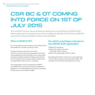 04 Common structural rules for Bulk Carriers and Oil Tankers
What is CSR BC & OT?
It is a comprehensive and consistent rule set which will set
the standard for oil tankers and bulk carriers.
The new rule set consists of two main parts:
The first is a common part covering general hull require-
ments applicable to both ship types, such as wave loads,
hull girder strength, buckling and fatigue requirements.
The second part covers ship-type specific requirements
only applicable to bulk carriers or oil tankers.
The rule application has not changed from CSR-OT
and CSR-BC. The rules will also comply with SOLAS II-1
­Regulation 3-10 “Goal-based ship construction standards
for bulk carriers and oil tankers” (GBS)
For which vessel types and sizes is
the CSR BC & OT applicable?
CSR BC & OT applies to:
■■ Tankers for oil and oil product,
with length 150m or above
■■ Bulk carriers with length of 90m or above
Excluded by the CSR are: Ore carriers, open hatch bulk
carriers without hopper and top side tanks, OBOs, self-­
unloaders and some other specialized bulk carriers
The new IACS Common Structural Rules for Bulk Carriers and Oil Tankers (CSR BC & OT)
will be replacing the existing Common Structural Rules for Double Hull Oil Tankers (CSR-OT)
and Common Structural Rules for Bulk Carriers (CSR-BC).
CSR BC & OT COMING
INTO FORCE ON 1ST OF
JULY 2015
THE NEW CSR BC & OT IN A GLIMPSE
 