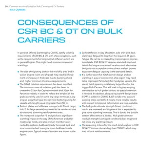 06 Common structural rules for Bulk Carriers and Oil Tankers
In general, offered scantlings by CSR-BC satisfy yielding
requirements of CSR BC & OT, with a few exceptions, such
as the requirements for longitudinal stiffeners which are
in general higher. This might lead to some increase of
scantlings.
■■ The side shell plating both in the mid-ship area and in
way of engine room and aft peak may need reinforce-
ment or increase in thickness due to buckling check
and higher minimum thickness requirements.
■■ The GRAB notation requirement has been modified.
The minimum mass of unladen grab has been in-
creased to 35 ton for Capesize vessels and 30ton for
­Panamax vessels, in order to reflect the weights of the
grabs currently used in some dry cargo terminals. Larg-
er grab weight will give thicker inner bottom plating for
vessels with length equal or greater than 200 m.
■■ Bottom plates and stiffeners in cargo hold 2 (and cargo
hold 3 for large vessels) may need to be reinforced due
to extended slamming reinforcement area.
■■ The increased scope for FE analysis has a significant
scantling impact in the way of the foremost and after-
most cargo holds, and also primary members con-
nected to collision bulkhead inside fore peak tank and
structures attached to engine room bulkhead inside
engine room. Typical areas of concern are shown in the
figure.
■■ Some stiffeners in way of bottom, side shell and deck
plate have fatigue life less than the required 25 years.
Fatigue life can be increased by improving end connec-
tion details. CSR BC & OT requires standard structural
details for fatigue concerned locations and alternative
design is not acceptable unless direct analysis proves
equivalent fatigue capacity to the standard details.
■■ It is further seen that hatch corner design and /or
scantling in way of outside mid-ship region may need
to be improved. Particularly for Handymax vessels, the
size of hatch opening is relatively larger than for the
bigger Bulk Carriers. This will lead to higher warping
stresses due to hull girder torsion, so special attention
is needed. In addition, oblique equivalent design wave
(EDW) is added in CSR BC & OT to take into account
warping stress correctly. It means more reliable results
with respect to torsional deformation are now available.
■■ The hull girder ultimate strength (Intact condition)
results are reviewed and in general this is expected to
give some scantling increases. This is due to the double
bottom effect which is added. Hull girder ultimate
residual strength (damaged condition) does in general
not show any scantling impact.
■■ The screening criteria for fine mesh local analysis in CSR
BC & OT is more demanding than CSR-BC, which may
lead to local reinforcements.
CONSEQUENCES OF
CSR BC & OT ON BULK
CARRIERS
BULK CARRIERS
 