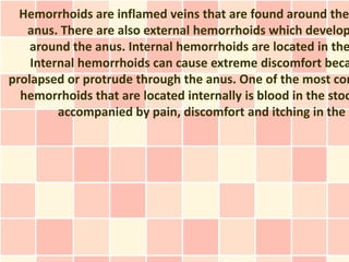 Hemorrhoids are inflamed veins that are found around the
   anus. There are also external hemorrhoids which develop
    around the anus. Internal hemorrhoids are located in the
    Internal hemorrhoids can cause extreme discomfort beca
prolapsed or protrude through the anus. One of the most com
  hemorrhoids that are located internally is blood in the stoo
         accompanied by pain, discomfort and itching in the
 