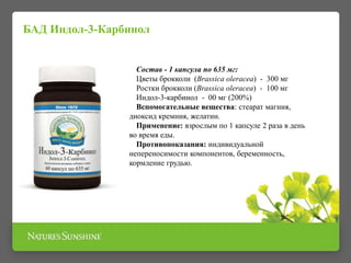БАД Индол-3-Карбинол
Состав - 1 капсула по 635 мг:
Цветы брокколи (Brassica oleracea) - 300 мг
Ростки брокколи (Brassica oleracea) - 100 мг
Индол-3-карбинол - 00 мг (200%)
Вспомогательные вещества: стеарат магния,
диоксид кремния, желатин.
Применение: взрослым по 1 капсуле 2 раза в день
во время еды.
Противопоказания: индивидуальной
непереносимости компонентов, беременность,
кормление грудью.
 