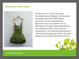 Механизм действия:
Считается, что для получения
благоприятного эффекта необходимо
употребление более 900 грамм
листовой зелени эжедневно (и
брокколи здесь на первом месте).
Женщины, которые придерживаются
этих рекомендаций, более других
защищены от возникновения раковых
заболеваний репродуктивных органов,
прежде всего, рака молочной железы
 