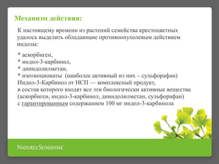 Механизм действия:
К настоящему времени из растений семейства крестоцветных
удалось выделить обладающие противоопухолевым действием
индолы:
* аскорбиген,
* индол-3-карбинол,
* дииндолилметан,
* изотиоционаты (наиболее активный из них – сульфорафан)
Индол-3-Карбинол от НСП — комплексный продукт,
в состав которого входят все эти биологически активные вещества
(аскорбиген, индол-3-карбинол, дииндолилметан, сульфорафан)
с гарантированным содержанием 100 мг индол-3-карбинола
 