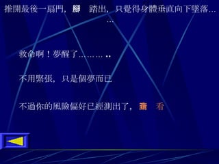 推開最後一扇門 ， 一腳踏出 ， 只覺得身體垂直向下墜落 …… 救命啊 ！ 夢醒了 ……… .. 不用緊張 ， 只是個夢而已 不過你的風險偏好已經測出了 ， 請查看 