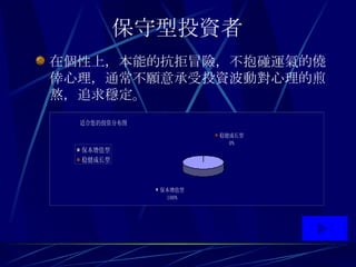 保守型投資者   在個性上 ， 本能的抗拒冒險 ， 不抱碰運氣的僥倖心理 ， 通常不願意承受投資波動對心理的煎熬 ， 追求穩定 。 