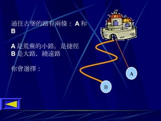 通往古堡的路有兩條 ： A 和 B A 是荒蕪的小路 ， 是捷徑 B 是大路 ， 繞遠路 你會選擇 ：   A B                                  