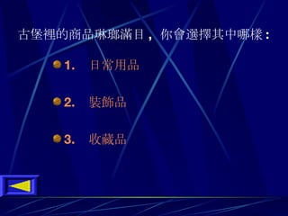 古堡裡的商品琳瑯滿目 ,  你會選擇其中哪樣 :   1 .    日常用品 2 .    裝飾品 3.    收藏品 