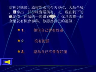 這裡好熱鬧 ， 原來新國王今天登位 ， 大赦全城 ， 還拿出一部份珠寶贈與有緣人 ， 現在剩下的就是價值連城的一顆鑽石   ， 你只需花一個金幣就有機會參與 。 你認為自己的運氣 ：  1.       相信自己會有好運 2.      沒有把握 3.       認為自己不會有好運 