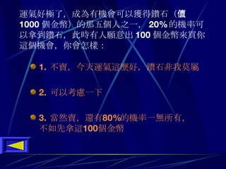 運氣好極了 ， 成為有機會可以獲得鑽石 （ 價值 1000 個金幣 ） 的那五個人之一 ， 20% 的機率可以拿到鑽石 ， 此時有人願意出 100 個金幣來買你這個機會 ， 你會怎樣 ：   1.  不賣 ， 今天運氣這麼好 ， 鑽石非我莫屬 2.  可以考慮一下 3.  當然賣 ， 還有 80 % 的機率一無所有 ， 不如先拿這 100 個金幣 