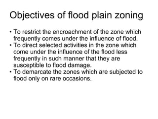 Objectives of flood plain zoning
• To restrict the encroachment of the zone which
frequently comes under the influence of flood.
• To direct selected activities in the zone which
come under the influence of the flood less
frequently in such manner that they are
susceptible to flood damage.
• To demarcate the zones which are subjected to
flood only on rare occasions.
 