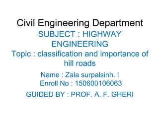 Civil Engineering Department
SUBJECT : HIGHWAY
ENGINEERING
Topic : classification and importance of
hill roads
Name : Zala surpalsinh. I
Enroll No : 150600106063
GUIDED BY : PROF. A. F. GHERI
 