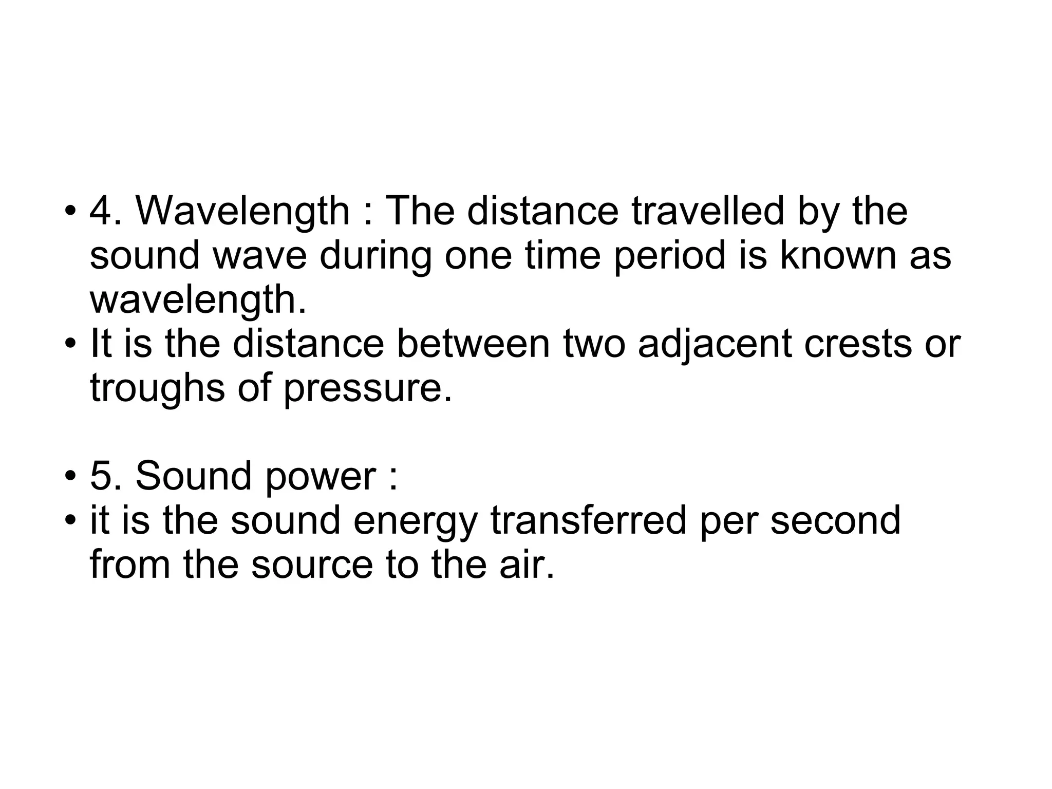 • 4. Wavelength : The distance travelled by the
sound wave during one time period is known as
wavelength.
• It is the distance between two adjacent crests or
troughs of pressure.
• 5. Sound power :
• it is the sound energy transferred per second
from the source to the air.
 